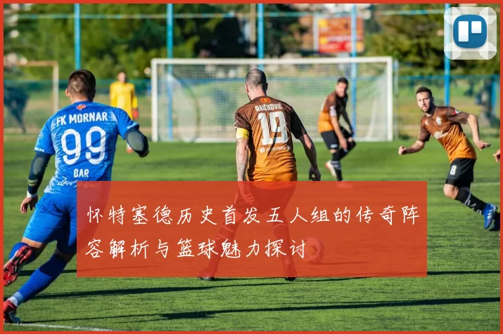 怀特塞德历史首发五人组的传奇阵容解析与篮球魅力探讨