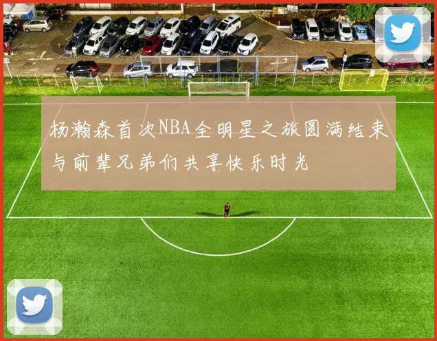 杨瀚森首次NBA全明星之旅圆满结束与前辈兄弟们共享快乐时光