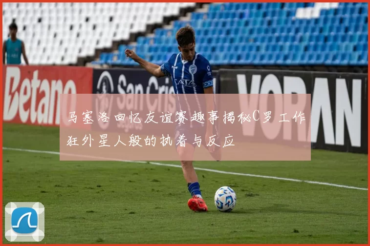 马塞洛回忆友谊赛趣事揭秘C罗工作狂外星人般的执着与反应