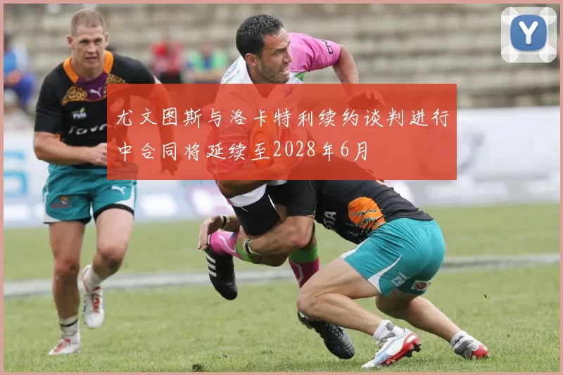 尤文图斯与洛卡特利续约谈判进行中合同将延续至2028年6月