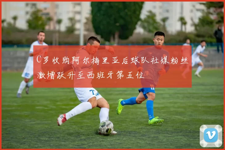 C罗收购阿尔梅里亚后球队社媒粉丝激增跃升至西班牙第五位