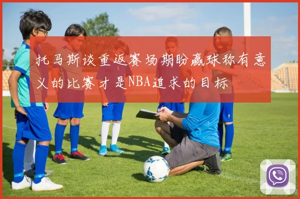托马斯谈重返赛场期盼赢球称有意义的比赛才是NBA追求的目标