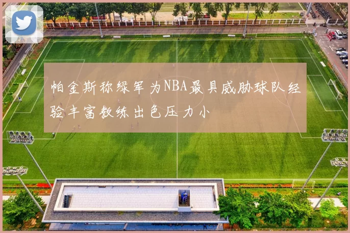 帕金斯称绿军为NBA最具威胁球队经验丰富教练出色压力小