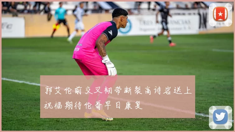 郭艾伦前交叉韧带断裂高诗岩送上祝福期待伦哥早日康复