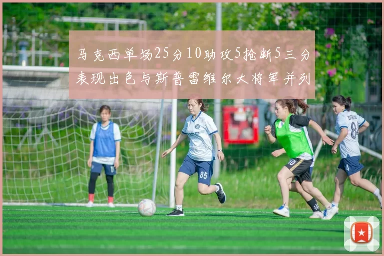 马克西单场25分10助攻5抢断5三分表现出色与斯普雷维尔大将军并列NBA历史第一