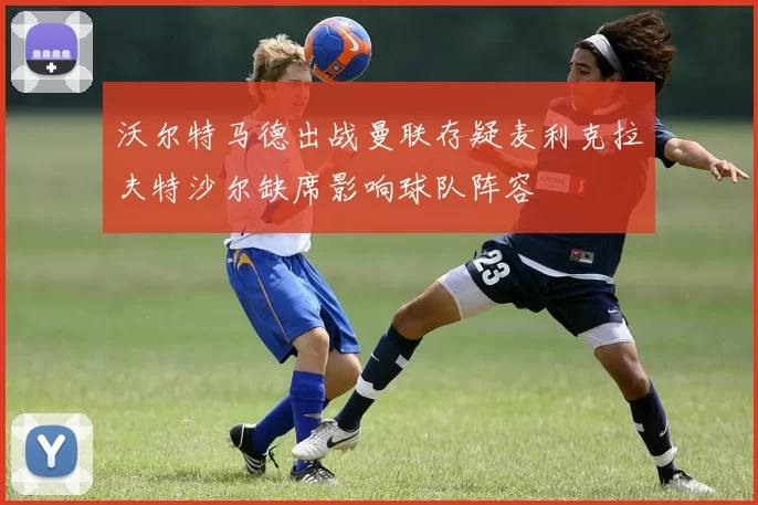 沃尔特马德出战曼联存疑麦利克拉夫特沙尔缺席影响球队阵容