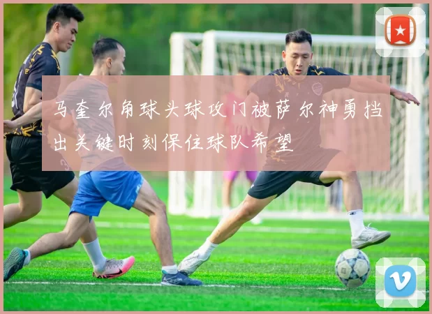 马奎尔角球头球攻门被萨尔神勇挡出关键时刻保住球队希望