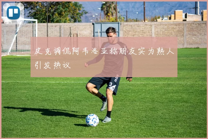皮克调侃阿韦洛亚称朋友实为熟人引发热议