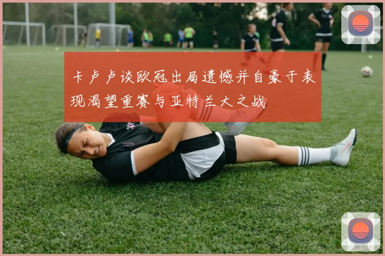 卡卢卢谈欧冠出局遗憾并自豪于表现渴望重赛与亚特兰大之战