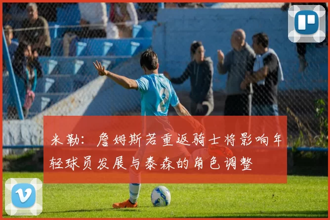 米勒：詹姆斯若重返骑士将影响年轻球员发展与泰森的角色调整