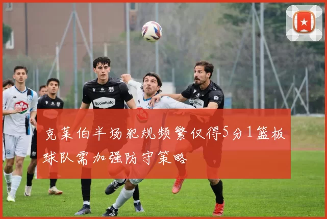 克莱伯半场犯规频繁仅得5分1篮板球队需加强防守策略
