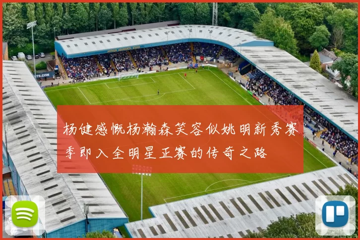 杨健感慨杨瀚森笑容似姚明新秀赛季即入全明星正赛的传奇之路
