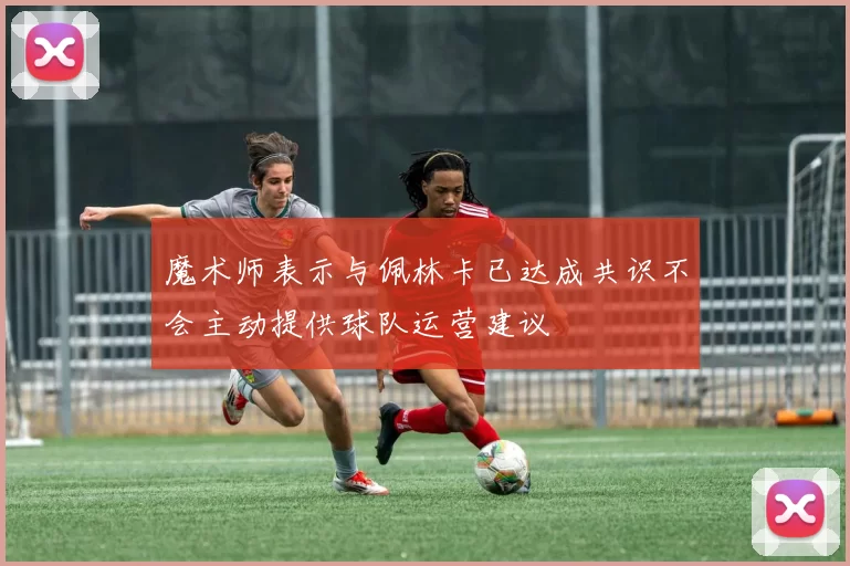 魔术师表示与佩林卡已达成共识不会主动提供球队运营建议