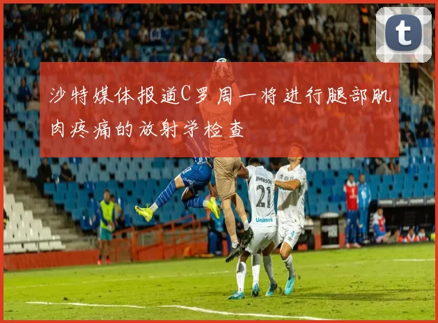沙特媒体报道C罗周一将进行腿部肌肉疼痛的放射学检查
