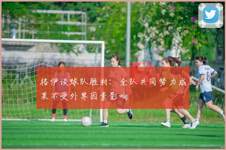 格伊谈球队胜利：全队共同努力成果不受外界因素影响