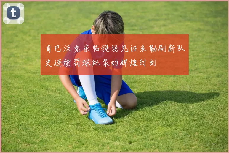 肯巴沃克亲临现场见证米勒刷新队史连续罚球纪录的辉煌时刻