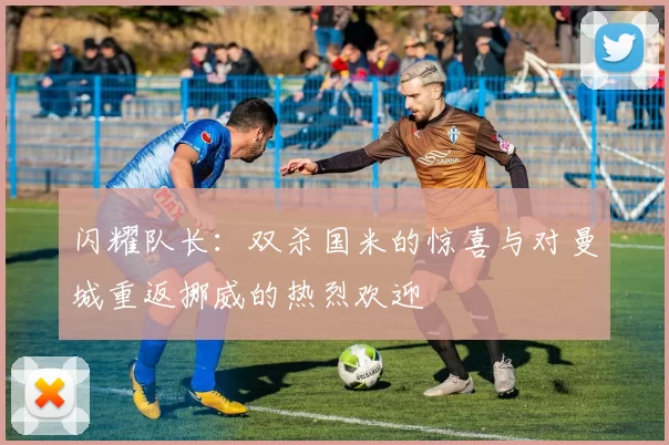 闪耀队长：双杀国米的惊喜与对曼城重返挪威的热烈欢迎