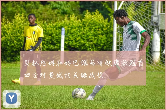 贝林厄姆和姆巴佩或将缺席欧冠首回合对曼城的关键战役