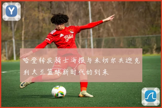 哈登转发骑士海报与米切尔共迎克利夫兰篮球新时代的到来