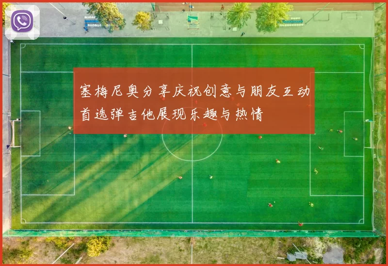 塞梅尼奥分享庆祝创意与朋友互动首选弹吉他展现乐趣与热情