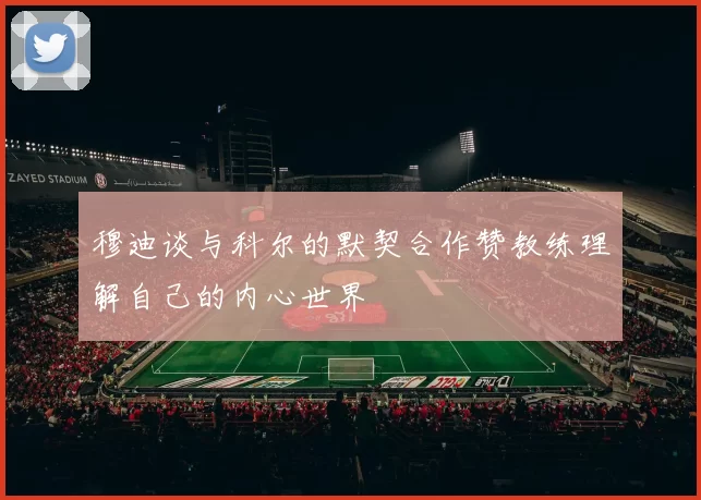 穆迪谈与科尔的默契合作赞教练理解自己的内心世界