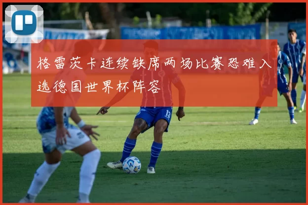 格雷茨卡连续缺席两场比赛恐难入选德国世界杯阵容
