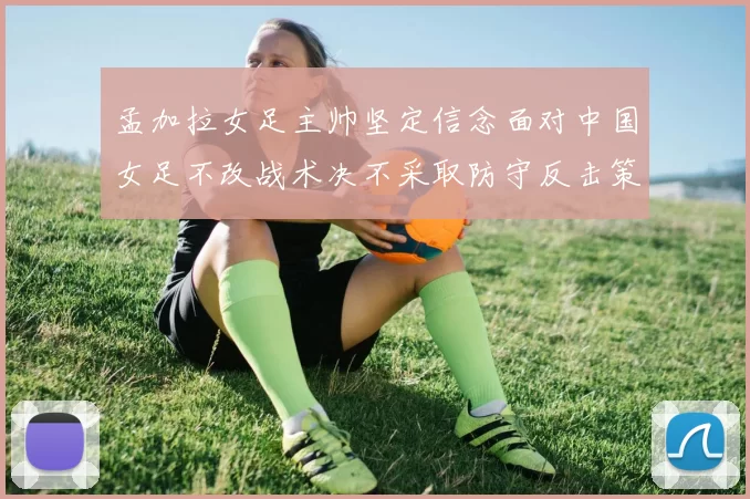 孟加拉女足主帅坚定信念面对中国女足不改战术决不采取防守反击策略